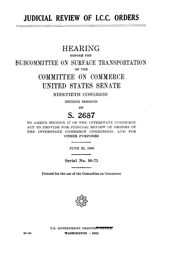 handle is hein.cbhear/aphaaqm0001 and id is 1 raw text is: JUDICIAL REVIEW OF I.C.C. ORDERS

HEARING
BEFORE THE
MUBCOMMITTEE ON SURFACE TRANSPORTATION
OF THE
COMMITTEE ON COMMERCE
UNITED STATES SENATE
NINETIETH CONGRESS
SECOND SESSION
ON
S. 2687
TO AMEND SECTION 17 OF THE INTERSTATE COMMERCE
ACT TO PROVIDE FOR JUDICIAL REVIEW OF ORDERS OF
THE INTERSTATE COMMERCE COMMISSION, AND FOR
OTHER PURPOSES
JUNE 25, 1968
Serial No. 90-75
Printed for the use of the Committee on Commerce
0
U.S. GOVERNMENT PRINTIN vC
-97-133          WASHINGTON : 1968


