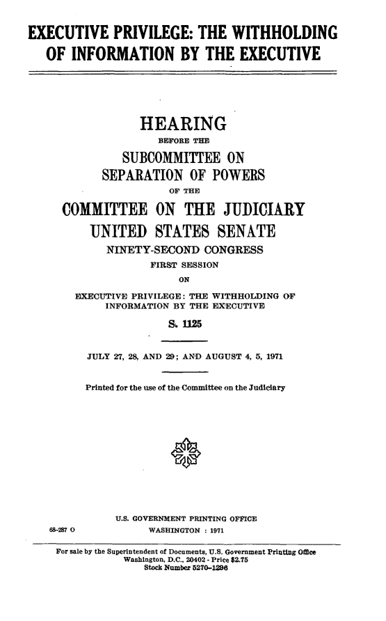 handle is hein.cbhear/aphaazk0001 and id is 1 raw text is: EXECUTIVE PRIVILEGE: THE WITHHOLDING
OF INFORMATION BY THE EXECUTIVE

HEARING
BEFORE THE
SUBCOMMITTEE ON
SEPARATION OF POWERS
OF THE
COMMITTEE ON THE JUDICIARY
UNITED STATES SENATE
NINETY-SECOND CONGRESS
FIRST SESSION
ON
EXECUTIVE PRIVILEGE: THE WITHHOLDING OF
INFORMATION BY THE EXECUTIVE
S 1125

69-287 0

JULY 27, 28, AND 29; AND AUGUST 4, 5, 1971
Printed for the use of the Committee on the Judiciary
U.S. GOVERNMENT PRINTING OFFICE
WASHINGTON : 1971

For sale by the Superintendent of Documents, U.S. Government Printing Office
Washington, D.C., 20402 - Price $2.75
Stock Number 5270-1286



