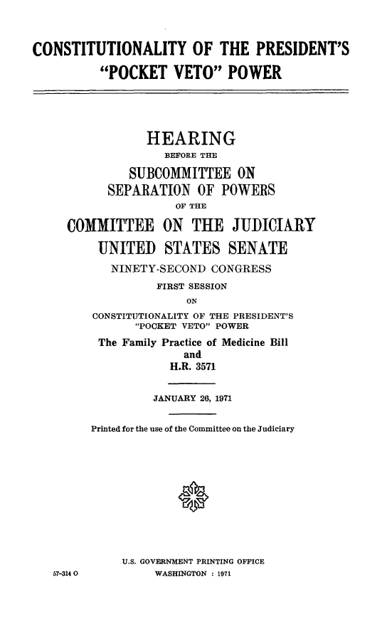 handle is hein.cbhear/aphaazv0001 and id is 1 raw text is: CONSTITUTIONALITY OF THE PRESIDENT'S
POCKET VETO POWER
HEARING
BEFORE THE
SUBCOMMITTEE ON
SEPARATION OF POWERS
OF THE
COMMITTEE ON THE JUDICIARY
UNITED STATES SENATE
NINETY-SECOND CONGRESS
FIRST SESSION
ON
CONSTITUTIONALITY OF THE PRESIDENT'S
POCKET VETO POWER
The Family Practice of Medicine Bill
and
H.R. 3571
JANUARY 26, 1971
Printed for the use of the Committee on the Judiciary
U.S. GOVERNMENT PRINTING OFFICE
57-3140         WASHINGTON : 1971


