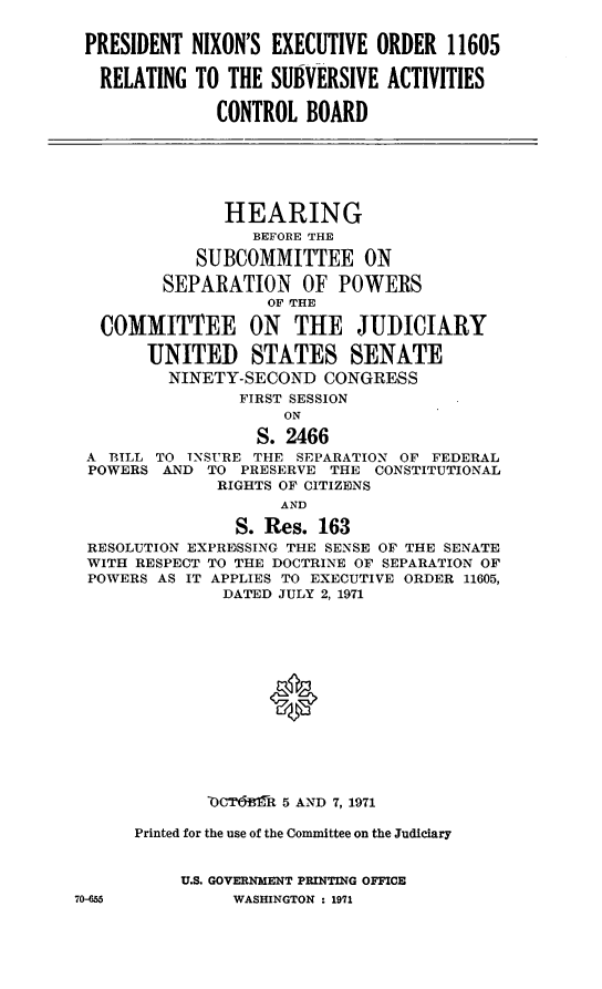 handle is hein.cbhear/aphaazx0001 and id is 1 raw text is: PRESIDENT NIXON'S EXECUTIVE ORDER 11605
RELATING TO THE SUBVERSIVE ACTIVITIES
CONTROL BOARD
HEARING
BEFORE THE
SUBCOMMITTEE ON
SEPARATION OF POWERS
OF THE
COMMITTEE ON THE JUDICIARY
UNITED STATES SENATE
NINETY-SECOND CONGRESS
FIRST SESSION
ON
S. 2466
A BILL TO INSURE THE SEPARATION OF FEDERAL
POWERS AND TO PRESERVE THE CONSTITUTIONAL
RIGHTS OF CITIZENS
AND
S. Res. 163
RESOLUTION EXPRESSING THE SENSE OF THE SENATE
WITH RESPECT TO THE DOCTRINE OF SEPARATION OF
POWERS AS IT APPLIES TO EXECUTIVE ORDER 11605,
DATED JULY 2, 1971
ORCT61rif 5 AND 7, 1971
Printed for the use of the Committee on the Judiciary
U.S. GOVERNMENT PRINTING OFFICE

70-655

WASHINGTON : 1971


