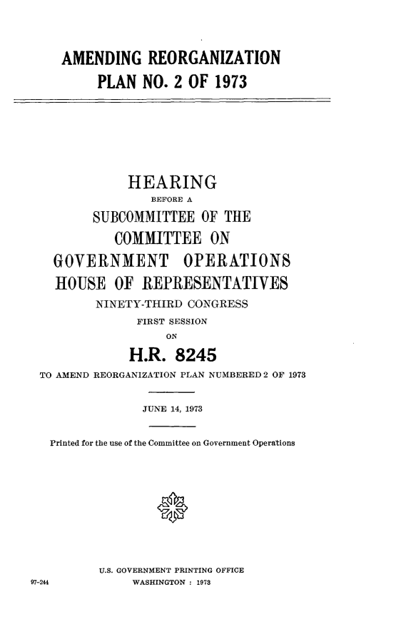 handle is hein.cbhear/aphabcm0001 and id is 1 raw text is: AMENDING REORGANIZATION
PLAN NO. 2 OF 1973

HEARING
BEFORE A
SUBCOMMITTEE OF THE
COMMITTEE ON
GOVERNMENT OPERATIONS
HOUSE OF REPRESENTATIVES
NINETY-THIRD CONGRESS
FIRST SESSION
ON
H.R. 8245
TO AMEND REORGANIZATION PLAN NUMBERED 2 OF 1973
JUNE 14, 1973
Printed for the use of the Committee on Government Operations
0
U.S. GOVERNMENT PRINTING OFFICE
97-244          WASHINGTON : 1973


