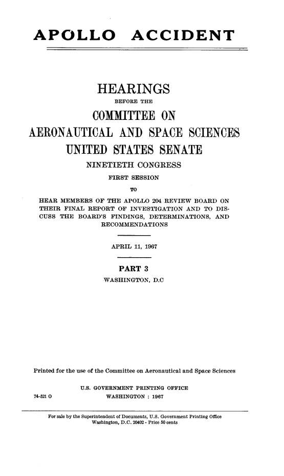 handle is hein.cbhear/aplaccn0001 and id is 1 raw text is: 




APOLLO ACCIDENT







               HEARINGS
                   BEFORE THE

              COMMITTEE ON

AERONAUTICAL AND SPACE SCIENCES


        UNITED STATES SENATE

             NINETIETH CONGRESS

                  FIRST SESSION

                       TO
  HEAR MEMBERS OF THE APOLLO 204 REVIEW BOARD ON
  THEIR FINAL REPORT OF INVESTIGATION AND TO DIS-
  CUSS THE BOARD'S FINDINGS, DETERMINATIONS, AND
                RECOMMENDATIONS


                   APRIL 11, 1967


                   PART 3
                 WASHINGTON, D.C













 Printed for the use of the Committee on Aeronautical and Space Sciences

            U.S. GOVERNMENT PRINTING OFFICE
 74-521 0        WASHINGTON : 1967


    For sale by the Superintendent of Documents, U.S. Government Printing Office
              Washington, D.C. 20402 - Price 50 cents


