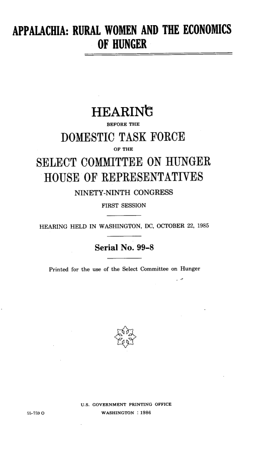 handle is hein.cbhear/apparw0001 and id is 1 raw text is: 


APPALACHIA:  RURAL  WOMEN   AND THE  ECONOMICS
                  OF  HUNGER







                  HEARINIG
                    BEFORE THE

          DOMESTIC TASK FORCE
                      OF THE

     SELECT COMMITTEE ON HUNGER

       HOUSE   OF  REPRESENTATIVES
             NINETY-NINTH CONGRESS
                   FIRST SESSION

      HEARING HELD IN WASHINGTON, DC, OCTOBER 22, 1985


                  Serial No. 99-8

        Printed for the use of the Select Committee on Hunger
















               U.S. GOVERNMENT PRINTING OFFICE
   55-7590         WASHINGTON :1986



