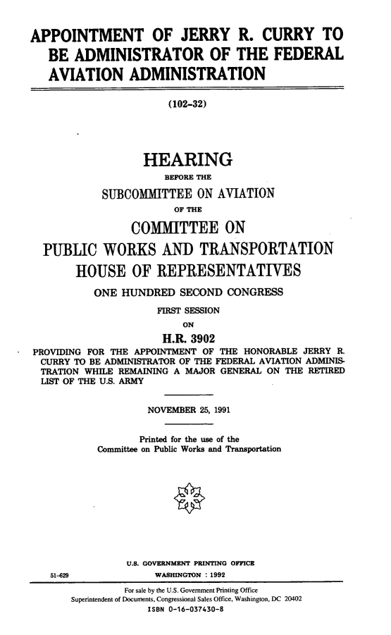 handle is hein.cbhear/appjrc0001 and id is 1 raw text is: APPOINTMENT OF JERRY R. CURRY TO
BE ADMINISTRATOR OF THE FEDERAL
AVIATION ADMINISTRATION
(102-32)
HEARING
BEFORE THE
SUBCOMMITTEE ON AVIATION
OF THE
COMMITTEE ON
PUBLIC WORKS AND TRANSPORTATION
HOUSE OF REPRESENTATIVES
ONE HUNDRED SECOND CONGRESS
FIRST SESSION
ON
H.R. 3902
PROVIDING FOR THE APPOINTMENT OF THE HONORABLE JERRY R.
CURRY TO BE ADMINISTRATOR OF THE FEDERAL AVIATION ADMINIS-
TRATION WHILE REMAINING A MAJOR GENERAL ON THE RETIRED
LIST OF THE U.S. ARMY
NOVEMBER 25, 1991
Printed for the use of the
Conmittee on Public Works and Transportation
U.S. GOVERNMENT PRINTING OFFICE
51-629              WASHINGTON : 1992
For sale by the U.S. Government Printing Office
Superintendent of Documents, Congressional Sales Office, Washington, DC 20402
ISBN 0-16-037430-8



