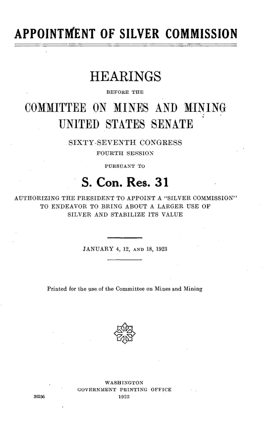 handle is hein.cbhear/appsilv0001 and id is 1 raw text is: 



APPOINTMENT OF SILVER COMMISSION





                HEARINGS

                    BEFORE THE


  COMMITTEE ON MINES AND MINING

         UNITED STATES SENATE

            SIXTY-SEVENTH CONGRESS
                  FOURTH SESSION

                  PURSUANT TO


              S. Con. Res. 31

AUTHORIZING THE PRESIDENT TO APPOINT A SILVER COMMISSION
      TO ENDEAVOR TO BRING ABOUT A LARGER USE OF
           SILVER AND STABILIZE ITS VALUE




               JANUARY 4, 12, AND 18, 1923





       Printed for the use. of the Committee on Mines and Mining





                     *







                   WASHINGTON
              GOVERNMENT PRINTING OFFICE
    30256             1923


