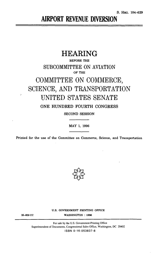 handle is hein.cbhear/aprd0001 and id is 1 raw text is: S. HRG. 104-629
AIRPORT REVENUE DIVERSION
HEARING
BEFORE THE
SUBCOMMITTEE ON AVIATION
OF THE
COMMITTEE ON COMMERCE,
SCIENCE, AND TRANSPORTATION
UNITED STATES SENATE
ONE HUNDRED FOURTH CONGRESS
SECOND SESSION
MAY 1, 1996
Printed for the use of the Committee on Commerce, Science, and Transportation
U.S. GOVERNMENT PRINTING OFFICE
25-859 CC              WASHINGTON : 1996
For sale by the U.S. Government Printing Office
Superintendent of Documents, Congressional Sales Office, Washington, DC 20402
ISBN 0-16-053837-8


