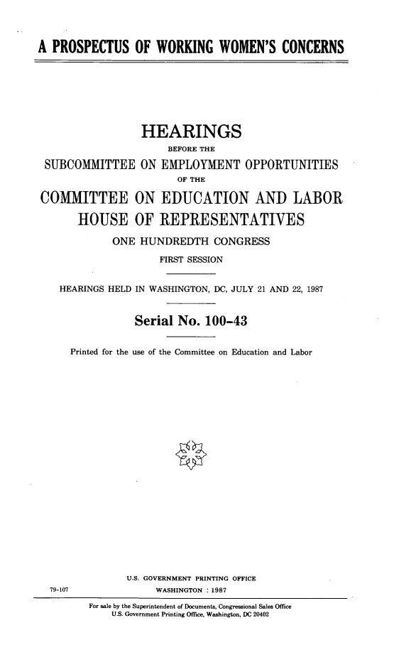handle is hein.cbhear/aprowwc0001 and id is 1 raw text is: 



A PROSPECTUS OF WORKING WOMEN'S CONCERNS


                 HEARINGS
                      BEFORE THE

 SUBCOMMITTEE ON EMPLOYMENT OPPORTUNITIES
                        OF THE

COMMITTEE ON EDUCATION AND LABOR

      HOUSE OF REPRESENTATIVES

            ONE HUNDREDTH CONGRESS

                     FIRST SESSION


   HEARINGS HELD IN WASHINGTON, DC, JULY 21 AND 22, 1987



                Serial No. 100-43


     Printed for the use of the Committee on Education and Labor
























               U.S. GOVERNMENT PRINTING OFFICE
  79-107            WASHINGTON : 1987

        For sale by the Superintendent of Documents, Congressional Sales Office
            U.S. Government Printing Office, Washington, DC 20402


