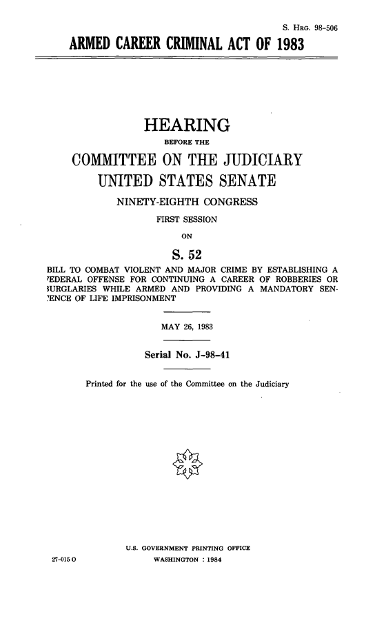 handle is hein.cbhear/arcrcm0001 and id is 1 raw text is: S. HRG. 98-506
ARMED CAREER CRIMINAL ACT OF 1983

HEARING
BEFORE THE
COMMITTEE ON TUE JUDICIARY
UNITED STATES SENATE
NINETY-EIGHTH CONGRESS
FIRST SESSION
ON
S. 52
BILL TO COMBAT VIOLENT AND MAJOR CRIME BY ESTABLISHING A
PEDERAL OFFENSE FOR CONTINUING A CAREER OF ROBBERIES OR
1URGLARIES WHILE ARMED AND PROVIDING A MANDATORY SEN-
'ENCE OF LIFE IMPRISONMENT

27-0150

MAY 26, 1983
Serial No. J-98-41
Printed for the use of the Committee on the Judiciary
U.S. GOVERNMENT PRINTING OFFICE
WASHINGTON : 1984


