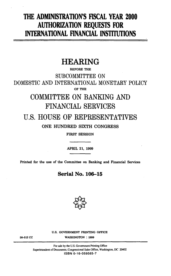handle is hein.cbhear/arifi0001 and id is 1 raw text is: THE ADMINISTRATION'S FISCAL YEAR 2000
AUTHORIZATION REQUESTS FOR
INTERNATIONAL FINANCIAL INSTITUTIONS

HEARING
BEFORE THE
SUBCOMMITTEE ON
DOMESTIC AND INTERNATIONAL MONETARY POLICY
OF THE
COMMITTEE ON BANKING AND
FINANCIAL SERVICES
U.S. HOUSE OF REPRESENTATIVES
ONE HUNDRED SIXTH CONGRESS
FIRST SESSION
APRIL 21, 1999
Printed for the use of the Committee on Banking and Financial Services
Serial No. 106-15

56-512 CC

U.S. GOVERNMENT PRINTING OFFICE
WASHINGTON : 1999

For sale by the U.S. Government Printing Office
Superintendent of Documents, Congressional Sales Office, Washington, DC 20402
ISBN 0-16-059565-7


