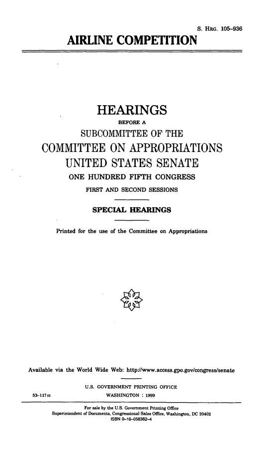 handle is hein.cbhear/arlcmp0001 and id is 1 raw text is: S. HRG. 105-936
AIRLINE COMPETITION

HEARINGS
BEFORE A
SUBCOMMITTEE OF THE
COMMITTEE ON APPROPRIATIONS
UNITED STATES SENATE
ONE HUNDRED FIFTH CONGRESS
FIRST AND SECOND SESSIONS
SPECIAL HEARINGS
Printed for the use of the Committee on Appropriations
Available via the World Wide Web: http'/www.access.gpo.gov/congress/senate
U.S. GOVERNMENT PRINTING OFFICE
53-117cc              WASHINGTON : 1999
For sale by the U.S. Government Printing Office
Superintendent of Documents, Congressional Sales Office, Washington, DC 20402
ISBN 0-16-058362-4


