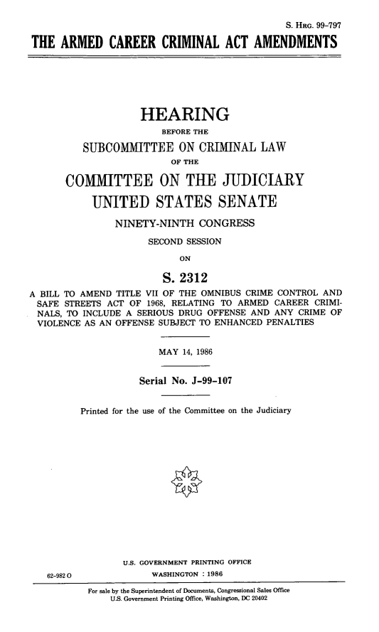 handle is hein.cbhear/armcrr0001 and id is 1 raw text is: S. HRG. 99-797
THE ARMED CAREER CRIMINAL ACT AMENDMENTS

HEARING
BEFORE THE
SUBCOMMITTEE ON CRIMINAL LAW
OF THE
COMMITTEE ON THE JUDICIARY
UNITED STATES SENATE
NINETY-NINTH CONGRESS
SECOND SESSION
ON
S. 2312
A BILL TO AMEND TITLE VII OF THE OMNIBUS CRIME CONTROL AND
SAFE STREETS ACT OF 1968, RELATING TO ARMED CAREER CRIMI-
NALS, TO INCLUDE A SERIOUS DRUG OFFENSE AND ANY CRIME OF
VIOLENCE AS AN OFFENSE SUBJECT TO ENHANCED PENALTIES

MAY 14, 1986

Serial No. J-99-107
Printed for the use of the Committee on the Judiciary

U.S. GOVERNMENT PRINTING OFFICE
WASHINGTON : 1986

62-982 0

For sale by the Superintendent of Documents, Congressional Sales Office
U.S. Government Printing Office, Washington, DC 20402


