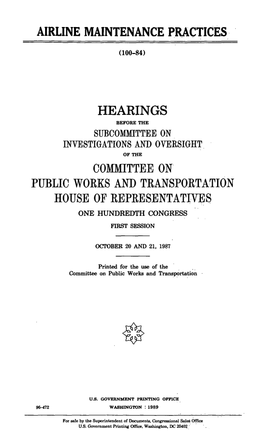 handle is hein.cbhear/armtc0001 and id is 1 raw text is: AIRLINE MAINTENANCE PRACTICES-

(100-84)
HEARINGS
BEFORE THE
SUBCOMMITTEE ON
INVESTIGATIONS AND OVERSIGHT.
OF THE

COMMITTEE ON
PUBLIC WORKS AND TRANSPORTATION
HOUSE OF REPRESENTATIVES
ONE HUNDREDTH CONGRESS
FIRST SESSION
OCTOBER 20 AND 21, 1987
Printed for the use of the
Committee on Public Works and Transportation
U.S. GOVERNMENT PRINTING OFFICE
96-472             WASHINGTON : 1989

For sale by the Superintendent of Documents, Congressional Saled Office
U.S. Government Printing Office, Washington, DC 20402-



