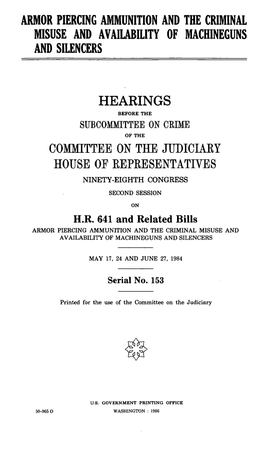 handle is hein.cbhear/arpier0001 and id is 1 raw text is: ARMOR PIERCING AMMUNITION
MISUSE AND AVAILABILITY
AND SILENCERS

AND
OF

THE CRIMINAL
MACHINEGUNS

HEARINGS
BEFORE THE
SUBCOMITTEE ON CRIME
OF THE
COMMITTEE ON THE JUDICIARY
HOUSE OF REPRESENTATIWES
NINETY-EIGHTH CONGRESS
SECOND SESSION
ON
H.R. 641 and Related Bills
ARMOR PIERCING AMMUNITION AND THE CRIMINAL MISUSE AND
AVAILABILITY OF MACHINEGUNS AND SILENCERS

MAY 17, 24 AND JUNE 27, 1984
Serial No. 153
Printed for the use of the Committee on the Judiciary
U.S. GOVERNMENT PRINTING OFFICE
WASHINGTON : 1986

50-965 0



