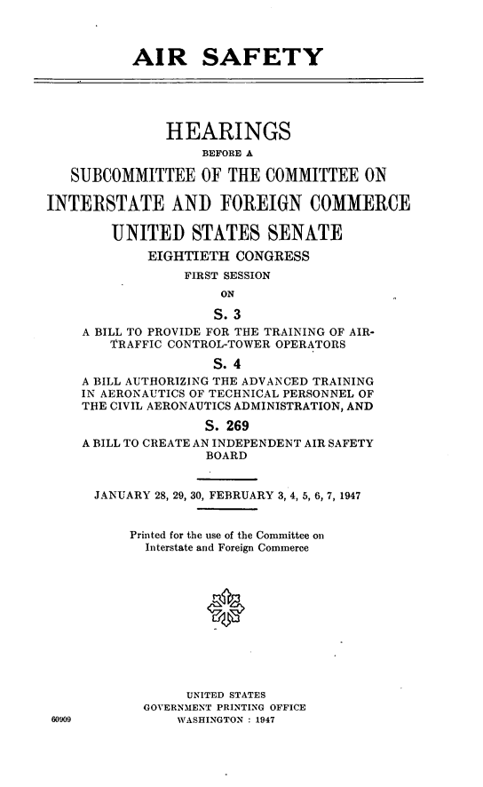 handle is hein.cbhear/arsfty0001 and id is 1 raw text is: AIR SAFETY
HEARINGS
BEFORE A
SUBCOMMITTEE OF THE COMMITTEE ON
INTERSTATE AND FOREIGN COMMERCE
UNITED STATES SENATE
EIGHTIETH CONGRESS
FIRST SESSION
ON
S. 3
A BILL TO PROVIDE FOR THE TRAINING OF AIR-
TRAFFIC CONTROL-TOWER OPERATORS
S. 4
A BILL AUTHORIZING THE ADVANCED TRAINING
IN AERONAUTICS OF TECHNICAL PERSONNEL OF
THE CIVIL AERONAUTICS ADMINISTRATION, AND
S. 269
A BILL TO CREATE AN INDEPENDENT AIR SAFETY
BOARD
JANUARY 28, 29, 30, FEBRUARY 3, 4, 5, 6, 7, 1947
Printed for the use of the Committee on
Interstate and Foreign Commerce
UNITED STATES
GOVERNMENT PRINTING OFFICE
60909           WASHINGTON : 1947


