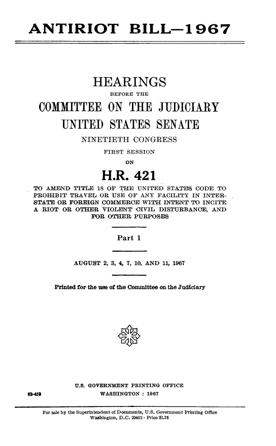 handle is hein.cbhear/artbil0001 and id is 1 raw text is: 



ANTIRIOT BILL-1 967


              HEARINGS
                  BEFORE THE

 COMMITTEE ON THE JUDICIARY


      UNITED STATES SENATE

           NINETIETH   CONGRESS

                FIRST SESSION
                     ON

                H.R.   421
TO AMEND TITLE 18 OF THE UNITED STATES CODE TO
PROHIBIT TRAVEL OR USE OF ANY FACILITY IN INTER-
STATE OR FOREIGN COMMEROE WITH INTENT TO INCITE
A RIOT OR OTHER VIOLENT CIVIL DISTURBANOE, AND
             FOR OTHER PURPOSES


                   Part 1


83-45


    AUGUST 2, 3, 4, 7, 10, AND 11, 1967



Printed for the use of the Committee on the Judfciary








               *





     U.S. GOVERNMENT PRINTING OFFICE
          WASHINGTON : 1967


For sale by the Superintendent of Documents, U.S. Government Printing Office
           Wa3hington, D.C. 20402 - Price $1.75


