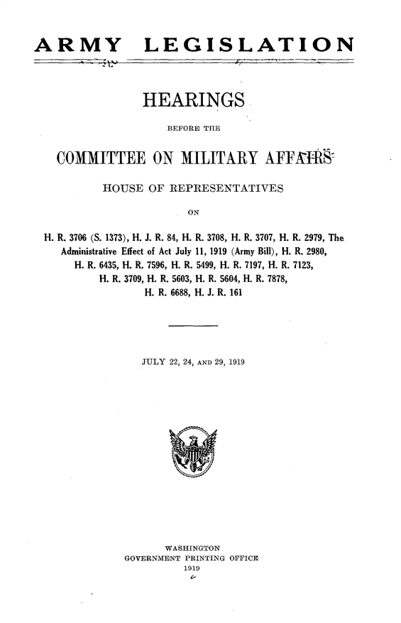 handle is hein.cbhear/arylsln0001 and id is 1 raw text is: 


ARMY


LEGISLATION


               HEARINGS

                  BEFORE THE


  COMMITTEE ON MILITARY AFFAIt:R'S7

         HOUSE OF REPRESENTATIVES

                     ON

H. R. 3706 (S. 1373), H. J. R. 84, H. R. 3708, H. R. 3707, H. R. 2979, The
   Administrative Effect of Act July 11, 1919 (Army Bill), H. R. 2980,
     H. R. 6435, H. R. 7596, H. R. 5499, H. R. 7197, H. R. 7123,
        H. R. 3709, H. R. 5603, H. R. 5604, H. R. 7878,
               H. R. 6688, H. J. R. 161


JULY 22, 24, AND 29, 1919


      WASHINGTON
GOVERNMENT PRINTING OFFICE
         1919
         C-


