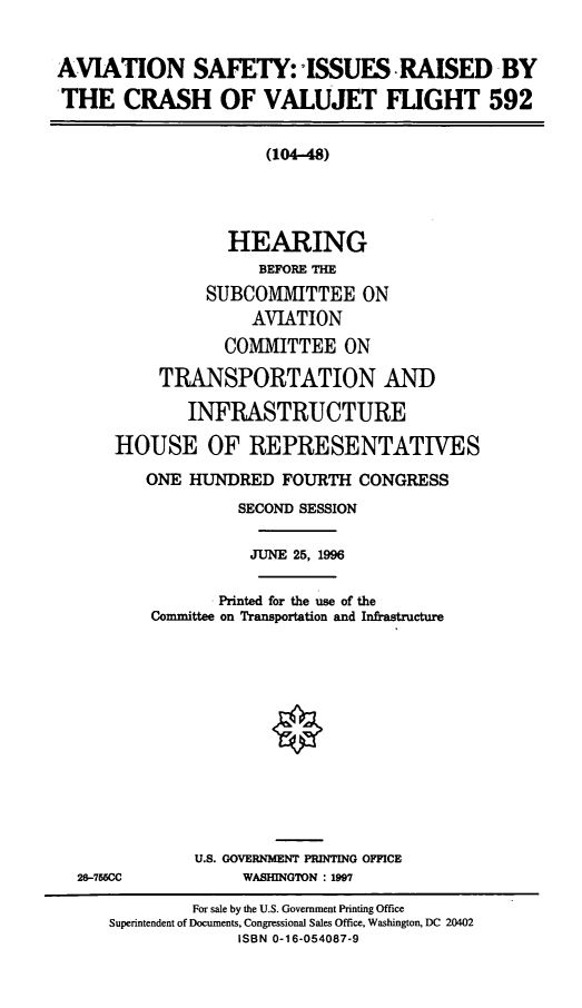handle is hein.cbhear/ascvlj0001 and id is 1 raw text is: AVIATION SAFETY: ISSUES RAISED BY
THE CRASH OF VALUJET FLIGHT 592

(104-48)
HEARING
BEFORE THE
SUBCOMMITTEE ON
AVIATION
COMMITTEE ON
TRANSPORTATION AND
INFRASTRUCTURE
HOUSE OF REPRESENTATIVES

26-755CC

ONE HUNDRED FOURTH CONGRESS
SECOND SESSION
JUNE 25, 1996
Printed for the use of the
Comnuittee on Transportation and Infrastructure
U.S. GOVERNMENT PRINTING OFFICE
WASHINGTON : 1997

For sale by the U.S. Government Printing Office
Superintendent of Documents, Congressional Sales Office, Washington, DC 20402
ISBN 0-16-054087-9


