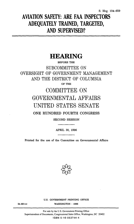 handle is hein.cbhear/asfaai0001 and id is 1 raw text is: S. Hrg. 104-659
AVIATION SAFETY: ARE FAA INSPECTORS
ADEQUATELY TRAINED, TARGETED,
AND SUPERVISED?

HEARING
BEFORE THE
SUBCOMMITTEE ON
OVERSIGHT OF GOVERNMENT MANAGEMENT
AND THE DISTRICT OF COLUMBIA
OF THE
COMMITTEE ON
GOVERNMENTAL AFFAIRS
UNITED STATES SENATE
ONE HUNDRED FOURTH CONGRESS
SECOND SESSION
APRIL 30, 1996
Printed for the use of the Committee on Governmental Affairs

U.S. GOVERNMENT PRINTING OFFICE
WASHINGTON : 1996

24-681cc

For sale by the U.S. Government Printing Office
Superintendent of Documents, Congressional Sales Office, Washington, DC 20402
ISBN 0-16-053744-4



