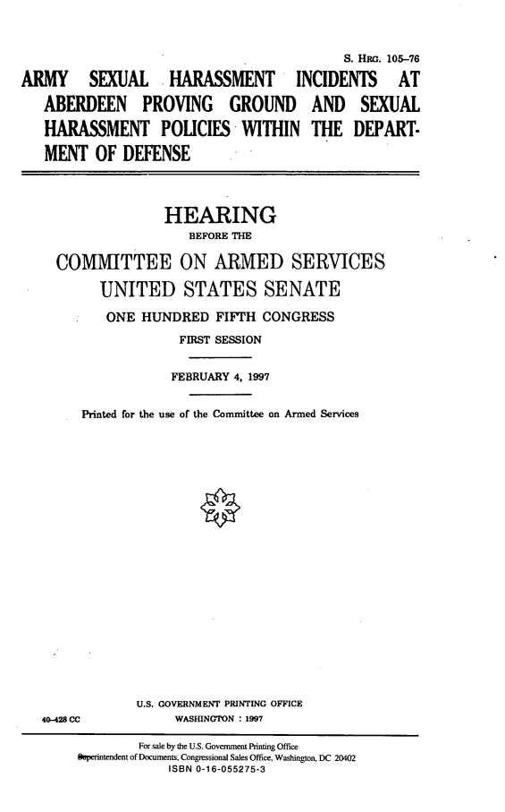 handle is hein.cbhear/ashab0001 and id is 1 raw text is: S. HRo. 105-76
ARMY       SEXUAL      HARASSMENT          INCIDENTS       AT
ABERDEEN PROVING GROUND AND SEXUAL
HARASSMENT POLICIES-WITHIN THE DEPART-
MENT OF DEFENSE
HEARING
BEFORE THE
COMMITTEE ON ARMED SERVICES
UNITED STATES SENATE
ONE HUNDRED FIFTH CONGRESS
FIRST SESSION
FEBRUARY 4, 1997
Printed for the use of the Committee on Armed Services
U.S. GOVERNMENT PRINTING OFFICE
40-428 CC            WASHINGTON : 1997
For sale by the U.S. Government Printing Office
Superintendent of Documents, Congressional Sales Office, Washington, DC 20402
ISBN 0-16-055275-3


