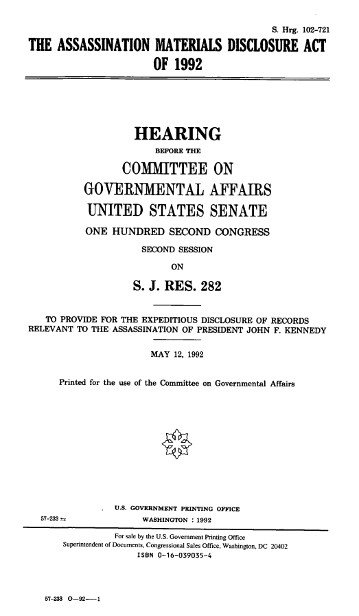 handle is hein.cbhear/asntmd0001 and id is 1 raw text is: S. Hrg. 102-721
THE ASSASSINATION MATERIALS DISCLOSURE ACT
OF 1992

HEARING
BEFORE THE
COMMITTEE ON
GOVERNMENTAL AFFAIRS
UNITED STATES SENATE
ONE HUNDRED SECOND CONGRESS
SECOND SESSION
ON
S. J. RES. 282

TO PROVIDE FOR THE EXPEDITIOUS DISCLOSURE OF RECORDS
RELEVANT TO THE ASSASSINATION OF PRESIDENT JOHN F. KENNEDY
MAY 12, 1992
Printed for the use of the Committee on Governmental Affairs

U.S. GOVERNMENT PRINTING OFFICE
WASHINGTON : 1992

57-233-

57-233 0-92-1

For sale by the U.S. Government Printing Office
Superintendent of Documents, Congressional Sales Office, Washington, DC 20402
ISBN 0-16-039035-4



