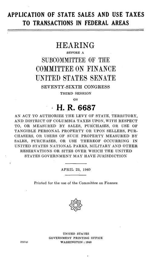 handle is hein.cbhear/assuttf0001 and id is 1 raw text is: 


APPLICATION OF STATE SALES AND USE TAXES

     TO TRANSACTIONS IN FEDERAL AREAS




                 HEARING
                     BEFORE A

            SUBCOMMITTEE OF THE

          COMMITTEE ON FINANCE

          UNITED STATES SENATE

            SEVENTY-SIXTH CONGRESS
                   THIRD SESSION
                       ON

                 H. R. 6687

   AN ACT TO AUTHORIZE THE LEVY OF STATE, TERRITORY,
   AND DISTRICT OF COLUMBIA TAXES UPON, WITH RESPECT
   TO, OR MEASURED BY SALES, PURCHASES, OR USE OF
   TANGIBLE PERSONAL PROPERTY OR UPON SELLERS, PUR-
   CHASERS, OR USERS OF SUCH PROPERTY MEASURED BY
   SALES, PURCHASES, OR USE THEREOF OCCURRING IN
   UNITED STATES NATIONAL PARKS, MILITARY AND OTHER
   RESERVATIONS OR SITES OVER WHICH THE UNITED
      STATES GOVERNMENT MAY HAVE JURISDICTION


                   APRIL 23, 1940


         Printed for the use of the Committee on Finance




                      *






                    UNITED STATES
               GOVERNMENT PRINTING OFFICE
     223741        WASHINGTON: 1940


