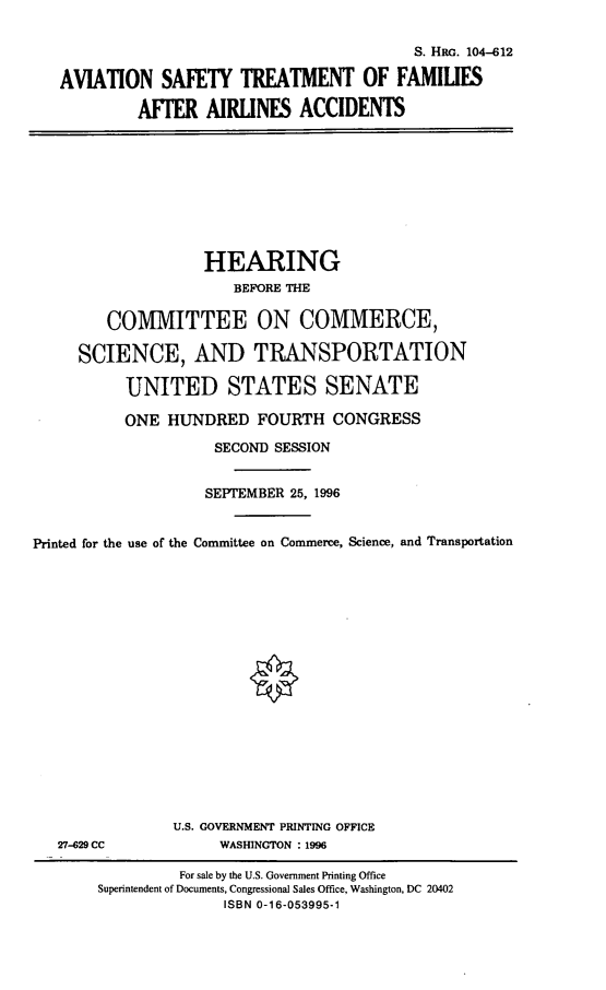 handle is hein.cbhear/astfa0001 and id is 1 raw text is: S. HRG. 104-612
AVIATION SAFETY TREATMENT OF FAMILES
AFFER AIRINES ACCIDENTS

HEARING
BEFORE THE
COMMITTEE ON COMMERCE,
SCIENCE, AND TRANSPORTATION
UNITED STATES SENATE
ONE HUNDRED FOURTH CONGRESS
SECOND SESSION
SEPTEMBER 25, 1996
Printed for the use of the Committee on Commerce, Science, and Transportation

27-629 CC

U.S. GOVERNMENT PRINTING OFFICE
WASHINGTON : 1996

For sale by the U.S. Government Printing Office
Superintendent of Documents, Congressional Sales Office, Washington, DC 20402
ISBN 0-16-053995-1


