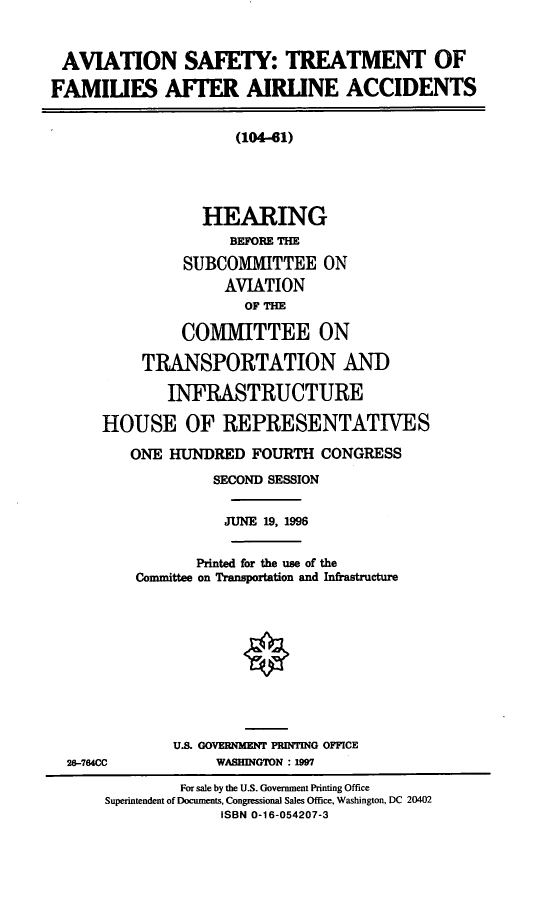handle is hein.cbhear/astfaa0001 and id is 1 raw text is: AVIATION SAFETY: TREATMENT OF
FAMIUES AFTER AIRLINE ACCIDENTS
(104-61)
HEARING
BEFORE THE
SUBCOMITTEE ON
AVIATION
OF THE
COMMITTEE ON
TRANSPORTATION AND
INFRASTRUCTURE
HOUSE OF REPRESENTATIVES
ONE HUNDRED FOURTH CONGRESS
SECOND SESSION
JUNE 19, 1996
Printed for the use of the
Committee on Transportation and Infrastructure
U.S. GOVERNMENT PRINTING OFFICE
26-764CC            WASHINGTON : 1997
For sale by the U.S. Government Printing Office
Superintendent of Documents, Congressional Sales Office, Washington, DC 20402
ISBN 0-16-054207-3


