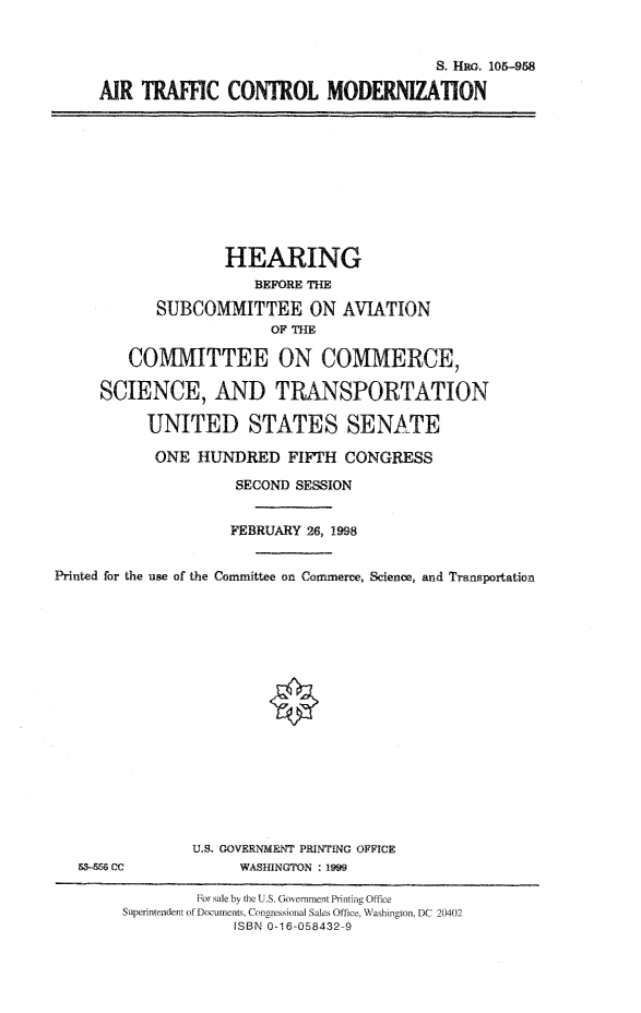 handle is hein.cbhear/atcm0001 and id is 1 raw text is: S. HRG. 105-958
AIR TRAFFIC CONTROL MODERNIZATION

HEARING
BEFORE THE
SUBCOMMITTEE ON AVIATION
OF THE
COMMITTEE ON COMMERCE,
SCIENCE, AND TRANSPORTATION
UNITED STATES SENfiTE
ONE HUNDRED FIFTH CONGRESS
SECOND SESSION
FEBRUARY 26, 1998
Printed for the use of the Committee on Commerce, Science, and Transportation

s3-556G cc

U.S. GOVERNMENT PRINTING OFFICE
WASHINGTON : 1999

For sale by the U.S. Government Printing Office
Superintendent of Documents Congressional Sales Office, Washington, DC 20402
ISBN 0-16-058432-9


