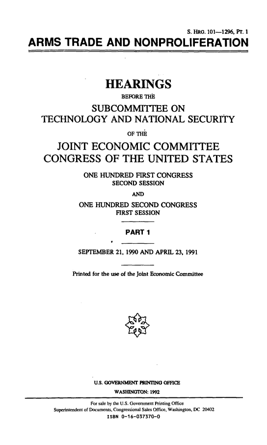 handle is hein.cbhear/atnpi0001 and id is 1 raw text is: S. RG. 101-1296, Pr. I
ARMS TRADE AND NONPROLIFERATION

HEARINGS
BEFORE THE
SUBCOMMITTEE ON
TECHNOLOGY AND NATIONAL SECURITY
OF THE
JOINT ECONOMIC COMMITTEE
CONGRESS OF THE UNITED STATES

ONE HUNDRED FIRST CONGRESS
SECOND SESSION
AND
ONE HUNDRED SECOND CONGRESS
FIRST SESSION

PART 1

SEPTEMBER 21, 1990 AND APRIL 23, 1991
Printed for the use of the Joint Economic Committee
U.S. GOVERNMENT PRINTING OFFICE
WASHINGTON: 1992
For sale by the U.S. Government Printing Office
Superintendent of Documents, Congressional Sales Office, Washington, DC 20402
ISBN 0-16-037370-0



