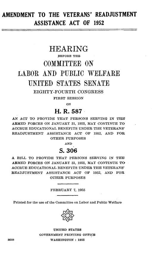 handle is hein.cbhear/avetraa0001 and id is 1 raw text is: 


AMENDMENT TO THE VETERANS' READJUSTMENT

            ASSISTANCE   ACT  OF  1952






                  HEARING
                     EFORE THE

               COMMITTEE ON

      LABOR AND PUBLIC WELFARE

          UNITED STATES SENATE

            EIGHTY-FOURTH   CONGRESS
                   FIRST SESSION
                        ON

                    H. R. 587.
    AN ACT TO PROVIDE THAT PERSONS SERVING IN THE
    ARMED FORCES ON JANUARY 31, 1955, MAY CONTINUE TO
    ACCRUE EDUCATIONAL BENEFITS UNDER THE VETERANS'
    READJUSTMENT ASSISTANCE ACT OF 1952, AND FOR
                  OTHER PURPOSES
                       AND

                     S. 306
    A BILL TO PROVIDE THAT PERSONS SERVING IN THE
    ARMED FORCES ON JANUARY 31, 1955, MAY CONTINUE TO
    ACCRUE EDUCATIONAL BENEFITS UNDER THE VETERANS'
    READJUSTMENT ASSISTANCE ACT OF 1952, AND FOR
                  OTHER PURPOSES


                  FEBRUARY 7, 1955


    Printed for the use of the Committee on Labor and Public Welfare




                      *

                   UNITED STATES
              GOVERNMENT PRINTING OFFICE
  58358           WASHINGTON: 1955



