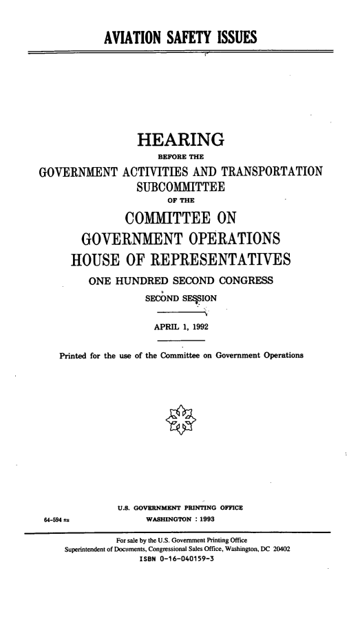 handle is hein.cbhear/avsyi0001 and id is 1 raw text is: AVIATION SAFETY ISSUES

HEARING
BEFORE THE
GOVERNMENT ACTIVITIES AND TRANSPORTATION
SUBCOMMITTEE
OF THE
COMMITTEE ON
GOVERNMENT OPERATIONS
HOUSE OF REPRESENTATIVES
ONE HUNDRED SECOND CONGRESS
SECOND SF*ION

APRIL 1, 1992

Printed for the use of the Committee on Government Operations

U.S. GOVERNMENT PRINTING OFFICE
WASHINGTON : 1993

64-594 a

For sale by the U.S. Government Printing Office
Superintendent of Documents, Congressional Sales Office, Washington, DC 20402
ISBN 0-16-040159-3


