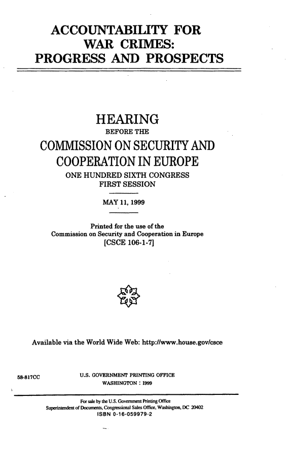 handle is hein.cbhear/awcpp0001 and id is 1 raw text is: 

    ACCOUNTABILITY FOR
           WAR CRIMES:
PROGRESS AND PROSPECTS


               HEARING
                 BEFORE THE
  COMMISSION ON SECURITY AND

      COOPERATION IN EUROPE
        ONE HUNDRED SIXTH CONGRESS
                FIRST SESSION

                MAY 11, 1999

              Printed for the use of the
     Commission on Security and Cooperation in Europe
                 [CSCE 106-1-7]










Available via the World Wide Web: http://www.house.govkesce


58-817CC


U.S. GOVERNMENT PRINTING OFFICE
     WASHINGTON: 1999


        For sale by the U.S. Government Printing Office
Superintendent of Documents, Congresional Sales Office, Washington, DC 20402
            ISBN 0-16-059979-2


