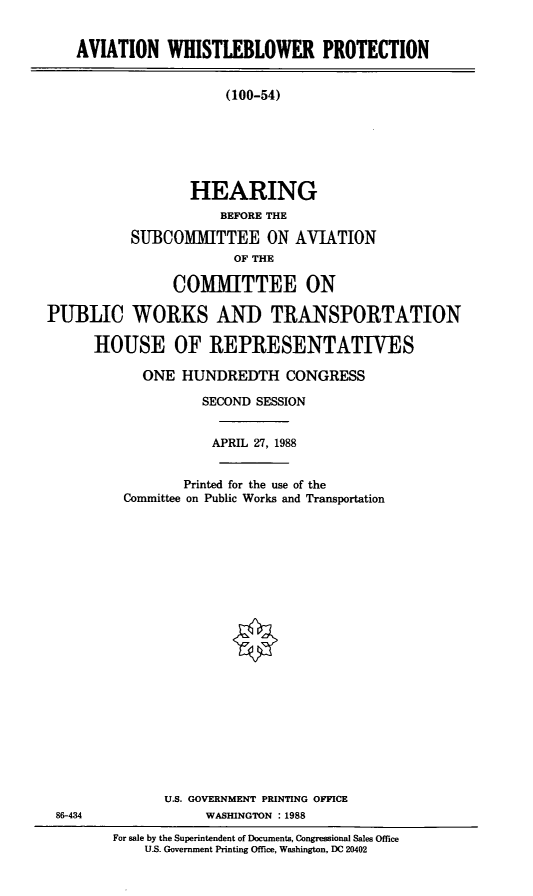 handle is hein.cbhear/awpr0001 and id is 1 raw text is: AVIATION WHISTLEBLOWER PROTECTION
(100-54)
HEARING
BEFORE THE
SUBCOMMITTEE ON AVIATION
OF THE
COMITTEE ON
PUBLIC WORKS AND TRANSPORTATION
HOUSE OF REPRESENTATIVES
ONE HUNDREDTH CONGRESS
SECOND SESSION
APRIL 27, 1988

Printed for the use of the
Committee on Public Works and Transportation
U.S. GOVERNMENT PRINTING OFFICE
WASHINGTON :1988

For sale by the Superintendent of Documents, Congressional Sales Office
U.S. Government Printing Office, Washington. DC 20402

86-434


