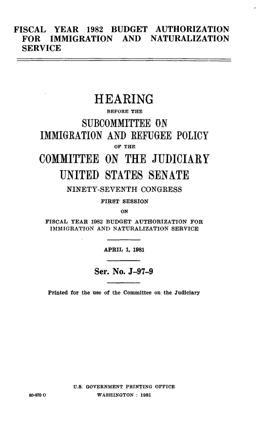 handle is hein.cbhear/bains0001 and id is 1 raw text is: 


FISCAL   YEAR   1982 BUDGET   AUTHORIZATION
  FOR   IMMIGRATION    AND   NATURALIZATION
  SERVICE






                 HEARING
                    BEFORE THE

               SUBCOMMITTEE ON
      IMMIGRATION AND REFUGEE POLICY
                     OF THE

     COMMITTEE ON THE JUDICIARY

          UNITED STATES SENATE

          NINETY-SEVENTH CONGRESS
                   FIRST SESSION
                       ON
       FISCAL YEAR 1982 BUDGET AUTHORIZATION FOR
       IMMIGRATION AND NATURALIZATION SERVICE


                   APRIL 1, 1981


                 Ser. No. J-97-9

       Printed for the use of the Committee on the Judiciary












             U.S. GOVERNMENT PRINTING OFFICE
   80-9700        WASHINGTON : 1981


