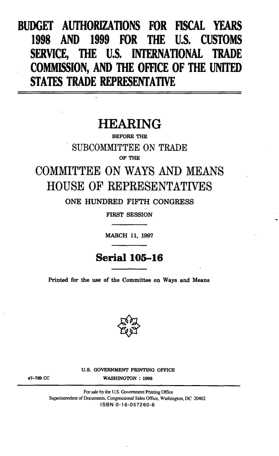 handle is hein.cbhear/bauscs0001 and id is 1 raw text is: BUDGET AUTHORIZATIONS FOR FISCAL YEARS
1998 AND 1999 FOR THE U.S. CUSTOMS
SERVICE, THE U.S. INTERNATIONAL TRADE
COMMISSION,9 AND THE OFFICE OF THE UNITED
STATES TRADE REPRESENTATIVE
HEARING
BEFORE THE
SUBCOMMITTEE ON TRADE
OF THE
COMMITTEE ON WAYS AND MEANS
HOUSE OF REPRESENTATIVES
ONE HUJNDRED FIFTH CONGRESS
FIRST SESSION
MARCH 11, 1997
Seria 105-16
Printed for the use of the Committee on Ways and Means

U.S. GOVERNMENT PRINTING OFFICE
WASHINGTON :1998

47-769 CC

For sale by the U.S. Government Printing Office
Superintendent of Documents, Congressional Sales Office, Washington. DC 20402
ISBN 0-16-057260-6


