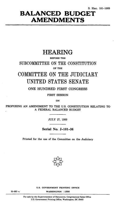 handle is hein.cbhear/bbam0001 and id is 1 raw text is: S. HRG. 101-1009
BALANCED BUDGET
AMENDMENTS

HEARING
BEFORE THE
SUBCOMMITTEE ON TUE CONSTITUTION
OF THE
COMMITTEE ON THE JUDICIARY
UNITED STATES SENATE
ONE HUNDRED FIRST CONGRESS
FIRST SESSION
ON
PROPOSING AN AMENDMENT TO THE U.S. CONSTITUTION RELATING TO
A FEDERAL BALANCED BUDGET

JULY 27, 1989
Serial No. J-101-36
Printed for the use of the Committee on the Judiciary
U.S. GOVERNMENT PRINTING OFFICE
WASHINGTON : 1990
For sale by the Superintendent of Documents, Congressional Sales Office
U.S. Government Printing Office, Washington, DC 20402

35-682 -


