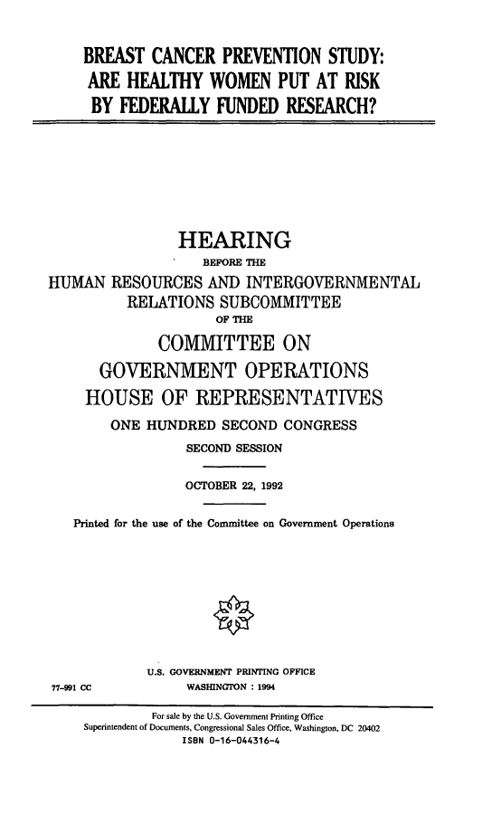 handle is hein.cbhear/bcprev0001 and id is 1 raw text is: BREAST CANCER PREVENTION STUDY:
ARE HEALTHY WOMEN PUT AT RISK
BY FEDERALLY FUNDED RESEARCH?

HEARING
BEFORE THE
HUMAN RESOURCES AND INTERGOVERNMENTAL
RELATIONS SUBCOMMITTEE
OF THE
COMMITTEE ON
GOVERNMENT OPERATIONS
HOUSE OF REPRESENTATIVES
ONE HUNDRED SECOND CONGRESS
SECOND SESSION
OCTOBER 22, 1992
Printed for the use of the Committee on Government Operations

77-991 CC

U.S. GOVERNMENT PRINTING OFFICE
WASHINGTON : 1994

For sale by the U.S. Government Printing Office
Superintendent of Documents, Congressional Sales Office, Washington, DC 20402
ISBN 0-16-044316-4


