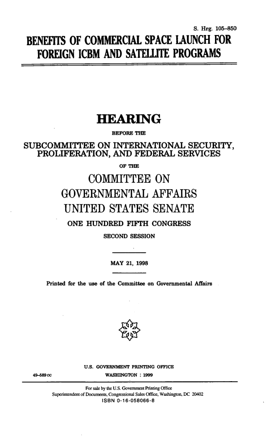 handle is hein.cbhear/bcsl0001 and id is 1 raw text is: S. Hrg. 105-850
BENEFITS OF COMMERCIAL SPACE LAUNCH FOR
FOREIGN ICBM AND SATELLITE PROGRAMS

HEARING
BEFORE THE
SUBCOMMITTEE ON INTERNATIONAL SECURITY,
PROLIFERATION, AND FEDERAL SERVICES
OF THE
COMMITTEE ON
GOVERNMENTAL AFFAIRS
UNITED STATES SENATE
ONE HUNDRED FIFTH CONGRESS
SECOND SESSION

MAY 21, 1998

Printed for the use of the Committee on Governmental Affairs

49-589 cc

U.S. GOVERNMENT PRINTING OFFICE
WASHINGTON : 1999

For sale by the U.S. Government Printing Office
Superintendent of Documents, Congressional Sales Office, Washington, DC 20402
ISBN 0-16-058066-8


