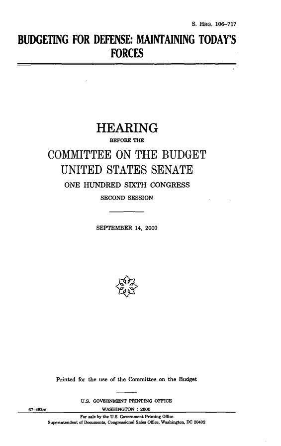 handle is hein.cbhear/bdmtf0001 and id is 1 raw text is: S. HRG. 106-717
BUDGETING FOR DEFENSE: MAINTAINING TODAY'S
FORCES

HEARING
BEFORE THE
COMMITTEE ON THE BUDGET
UNITED STATES SENATE
ONE HUNDRED SIXTH CONGRESS
SECOND SESSION
SEPTEMBER 14, 2000
Printed for the use of the Committee on the Budget
U.S. GOVERNMENT PRINTING OFFICE
67-482cc               WASHINGTON : 2000
For sale by the U.S. Government Printing Office
Superintendent of Documents, Congressional Sales Office, Washington, DC 20402


