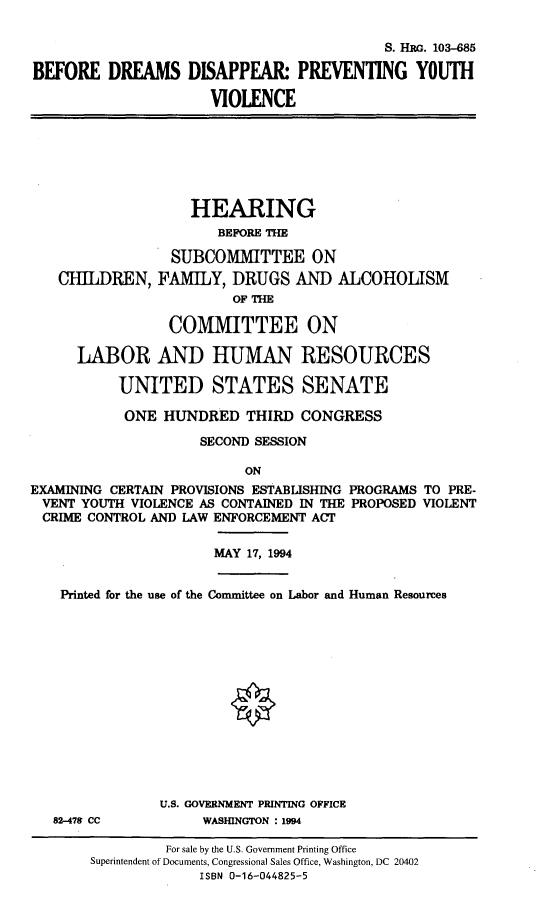 handle is hein.cbhear/befdrmis0001 and id is 1 raw text is: 

                                           S. H G. 103-685

BEFORE DREAMS DISAPPEAR PREVENTING YOUTH

                      VIOLENCE


CHILDREN,


    HEARING
       BEFORE THE

  SUBCOMMITTEE ON
FAMILY, DRUGS AND ALCOHOLISM
         OFTHE


                 COMMITTEE ON

      LABOR AND HUMAN RESOURCES

           UNITED STATES SENATE

           ONE HUNDRED THIRD CONGRESS

                     SECOND SESSION

                          ON
EXAMINING CERTAIN PROVISIONS ESTABLISHING PROGRAMS TO PRE-
VENT YOUTH VIOLENCE AS CONTAINED IN THE PROPOSED VIOLENT
CRIME CONTROL AND LAW ENFORCEMENT ACT


MAY 17, 1994


Printed for the use of the Committee on Labor and Human Resources


82-478 CC


U.S. GOVERNMENT PRINTING OFFICE
     WASHINGTON : 1994


         For sale by the U.S. Government Printing Office
Superintendent of Documents, Congressional Sales Office, Washington, DC 20402
             ISBN 0-16-044825-5


