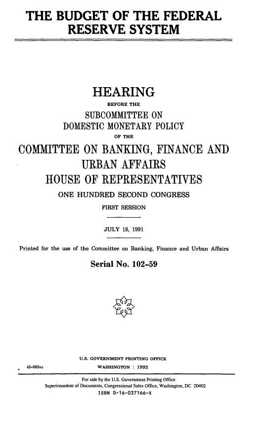 handle is hein.cbhear/bfedrs0001 and id is 1 raw text is: THE BUDGET OF THE FEDERAL
RESERVE SYSTEM

HEARING
BEFORE THE
SUBCOMMITTEE ON
DOMESTIC MONETARY POLICY
OF THE
COMMITTEE ON BANKING, FINANCE AND
URBAN AFFAIRS
HOUSE OF REPRESENTATIVES
ONE HUNDRED SECOND CONGRESS
FIRST SESSION
JULY 18, 1991
Printed for the use of the Committee on Banking, Finance and Urban Affairs
Serial No. 102-59

U.S. GOVERNMENT PRINTING OFFICE
WASHINGTON : 1992

For sale by the U.S. Government Printing Office
Superintendent of Documents, Congressional Sales Office, Washington, DC 20402
ISBN 0-16-037166-X

45-065t


