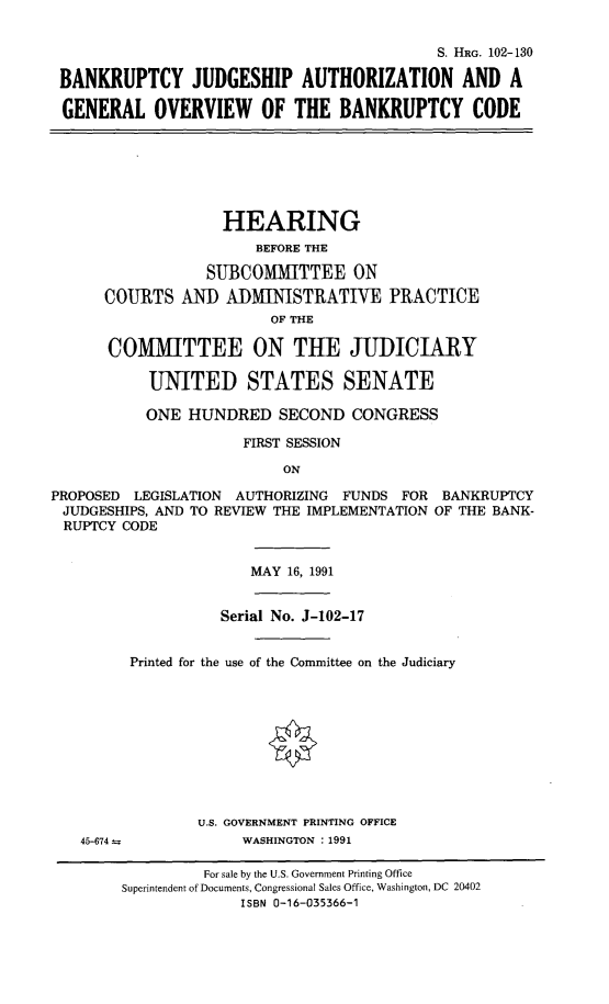 handle is hein.cbhear/bjaaag0001 and id is 1 raw text is: 


                                           S. HRG. 102-130

BANKRUPTCY JUDGESHIP AUTHORIZATION AND A

GENERAL OVERVIEW OF THE BANKRUPTCY CODE


                    HEARING
                       BEFORE THE

                  SUBCOMITTEE ON
      COURTS AND ADMINISTRATIVE PRACTICE
                         OF THE

       COMMITTEE ON THE JUDICIARY

           UNITED STATES SENATE

           ONE HUNDRED SECOND CONGRESS

                      FIRST SESSION

                          ON

PROPOSED LEGISLATION AUTHORIZING FUNDS FOR BANKRUPTCY
JUDGESHIPS, AND TO REVIEW THE IMPLEMENTATION OF THE BANK-
RUPTCY CODE


MAY 16, 1991


45-674 =


          Serial No. J-102-17


Printed for the use of the Committee on the Judiciary










        U.S. GOVERNMENT PRINTING OFFICE
             WASHINGTON : 1991


         For sale by the U.S. Government Printing Office
Superintendent of Documents, Congressional Sales Office, Washington, DC 20402
              ISBN 0-16-035366-1


