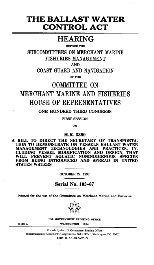 handle is hein.cbhear/blstwca0001 and id is 1 raw text is: THE BALLAST WATER
CONTROL ACT
HEARING
BEFORE THE
SUBCOMMITTEES ON MERCHANT MAINE
FISHERIES MANAGEMENT
AND
COAST GUARD AND NAVIGATION
OF THE
COMMITTEE ON
MERCHANT MARINE AND FISHERIES
HOUSE .OF REPRESENTATIVES
ONE HUNDRED THIRD CONGRESS
FIRST SESSION
ON
H.R. 3360
A BILL TO DIRECT THE SECRETARY OF TRANSPORTA-
TION TO DEMONSTRATE ON VESSELS BALLAST WATER
MANAGEMENT TECHNOLOGIES AND PRACTICES, IN.
CLUDING VESSEL MODIFICATION AND DESIGN, THAT
WILL PREVENT AQUATIC NONINDIGENOUS SPECIES
FROM BEING INTRODUCED AND SPREAD IN UNITED
STATES WATERS
OCTOBER 27, 1993
Serial No. 103-67
Printed for the use of the Committee on Merchant Marine and Fisheries
U.S. GOVERNMENT PRINTING OFFICE
75-883       WASHINGTON : 1994
For sale by the U.S. Government Printing Office
Superintendent of Documents, Congressional Sales Office, Washington, DC 20402
ISBN 0-16-043495-5


