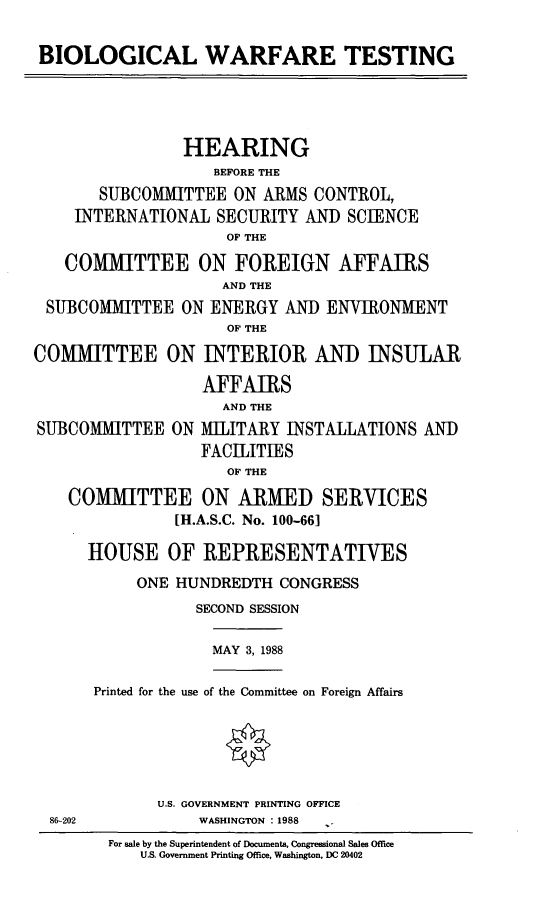 handle is hein.cbhear/blwrfts0001 and id is 1 raw text is: BIOLOGICAL WARFARE TESTING
HEARING
BEFORE THE
SUBCOMMITTEE ON ARMS CONTROL,
INTERNATIONAL SECURITY AND SCIENCE
OF THE
COMMITTEE ON FOREIGN AFFAIRS
AND THE
SUBCOMMITTEE ON ENERGY AND ENVIRONMENT
OF THE
COMMITTEE ON INTERIOR AND INSULAR
AFFAIRS
AND THE
SUBCOMMITTEE ON MILITARY INSTALLATIONS AND
FACILITIES
OF THE
COMMITTEE ON ARMED SERVICES
[H.A.S.C. No. 100-661
HOUSE OF REPRESENTATIVES
ONE HUNDREDTH CONGRESS
SECOND SESSION
MAY 3, 1988
Printed for the use of the Committee on Foreign Affairs
U.S. GOVERNMENT PRINTING OFFICE
86-202          WASHINGTON : 1988
For sale by the Superintendent of Documents, Congressional Sales Office
U.S. Government Printing Office, Washington, DC 20402


