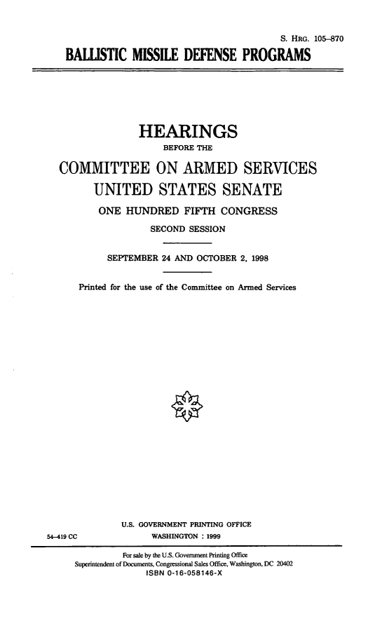handle is hein.cbhear/bmdp0001 and id is 1 raw text is: S. HRG. 105-870
BALLISTIC MISSILE DEFENSE PROGRAMS

HEARINGS
BEFORE THE
COMMITTEE ON ARMED SERVICES
UNITED STATES SENATE
ONE HUNDRED FIFTH CONGRESS
SECOND SESSION
SEPTEMBER 24 AND OCTOBER 2, 1998
Printed for the use of the Committee on Armed Services

U.S. GOVERNMENT PRINTING OFFICE
WASHINGTON : 1999

54-419 CC

For sale by the U.S. Government Printing Office
Superintendent of Documents, Congressional Sales Office, Washington, DC 20402
ISBN 0-16-058146-X


