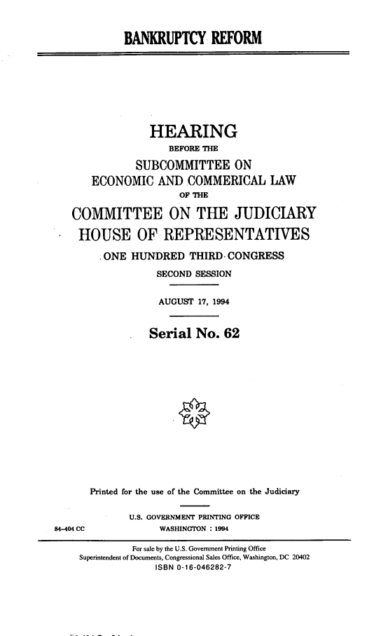 handle is hein.cbhear/bnkrecc0001 and id is 1 raw text is: 


BANKRUPTCY REFORM


              HEARING
                 BEFORE THE

           SUBCOMMITTEE ON
   ECONOMIC AND COMMERICAL LAW
                   OF T

COMMITTEE ON THE JUDICIARY

HOUSE OF REPRESENTATIVES

     .ONE HUNDRED THIRD, CONGRESS

               SECOND SESSION


               AUGUST 17, 1994


               Serial No. 62















   Printed for the use of the Committee on the Judiciary


U.S. GOVERNMENT PRINTING OFFICE
     WASHINGTON : 1994


84-404 CC


         For sale by the U.S. Government Printing Office
Superintendent of Documents, Congressional Sales Office, Washington, DC 20402
             ISBN 0-16-046282-7


