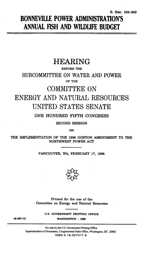 handle is hein.cbhear/bpaaf0001 and id is 1 raw text is: S. HRG. 105-602
BONNEVILLE POWER ADMINISTRATION'S
ANNUAL FISH AND WILDUFE BUDGET

HEARING
BEFORE THE
SUBCOMMITTEE ON WATER AND POWER
OF THE
COMMITTEE ON
ENERGY AND NATURAL. RESOURCES
UNITED STATES SENATE
ONE HUNDRED FIFTH CONGRESS
SECOND SESSION
ON
THE IMPLEMENTATION OF THE 1996 GORTON AMENDMENT TO THE
NORTHWEST POWER ACT

48-997 CC

VANCOUVER, WA, FEBRUARY 17, 1998
Printed for the use of the
Committee on Energy and Natural Resources
U.S. GOVERNMENT PRINTING OFFICE
WASHINGTON : 1998

For sale by the U.S. Government Printing Office
Superintendent of Documents, Congressional Sales Office, Washington, DC 20402
ISBN 0-16-057077-8


