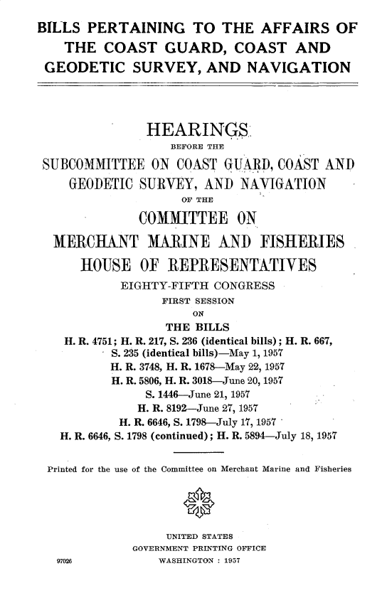 handle is hein.cbhear/bpacggs0001 and id is 1 raw text is: 
BILLS  PERTAINING TO THE AFFAIRS OF

    THE  COAST GUARD, COAST AND

 GEODETIC SURVEY, AND NAVIGATION





               HEARINGS
                   BEFORE THE

 SUBCOMMITTEE   ON  COAST GUARD,  COAST  AND

    GEODETIC  SURVEY,   AND  NAVIGATION
                    OF THE

              COMMITTEE ON

  MERCHANT MARINE ANI) FISHERIES

      HOUSE OF REPRESENTATIVES
            EIGHTY-FIFTH CONGRESS
                  FIRST SESSION
                      ON
                  THE BILLS
    H. R. 4751; H. R. 217, S. 236 (identical bills); H. R. 667,
          S. 235 (identical bills)-May 1, 1957
          H. R. 3748, H. R. 1678-May 22, 1957
          H. R. 5806, H. R. 3018-June 20, 1957
               S. 1446-June 21, 1957
               H. R. 8192-June 27, 1957
            H. R. 6646, S. 1798-July 17, 1957
   H. R. 6646, S. 1798 (continued); H. R. 5894-July 18, 1957


 Printed for the use of the Committee on Merchant Marine and Fisheries





                  UNITED STATES
             GOVERNMENT PRINTING OFFICE
   97026         WASHINGTON : 1957


