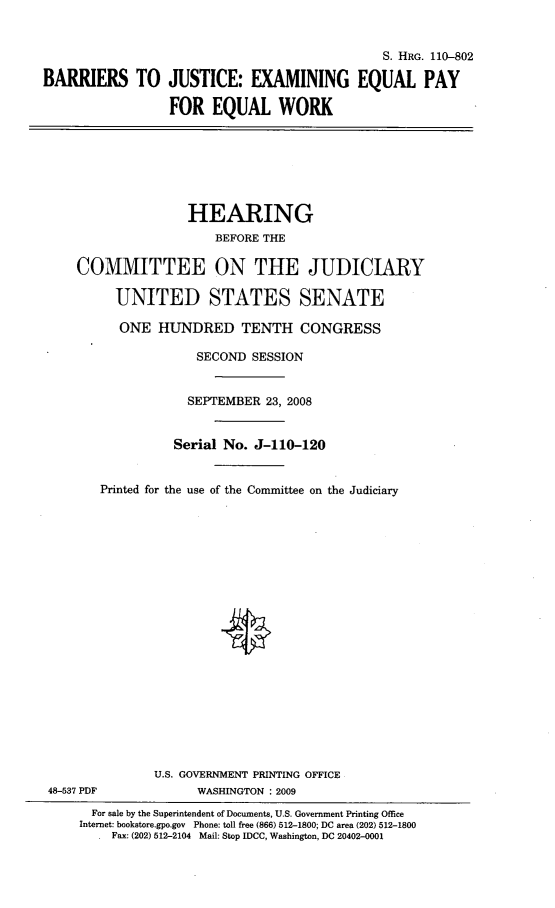 handle is hein.cbhear/brjexqpw0001 and id is 1 raw text is: 


                                              S. HRG. 110-802

BARRIERS TO JUSTICE: EXAMINING EQUAL PAY

                 FOR EQUAL WORK


                   HEARING
                       BEFORE THE

    COMMITTEE ON THE JUDICIARY

         UNITED STATES SENATE

         ONE HUNDRED TENTH CONGRESS

                    SECOND SESSION


                    SEPTEMBER 23, 2008


                 Serial No. J-110-120


       Printed for the use of the Committee on the Judiciary





















              U.S. GOVERNMENT PRINTING OFFICE
48-537 PDF          WASHINGTON : 2009
      For sale by the Superintendent of Documents, U.S. Government Printing Office
    Internet: bookstore.gpo.gov Phone: tell free (866) 512-1800; DC area (202) 512-1800
         Fax: (202) 512-2104 Mail: Stop IDCC, Washington, DC 20402-0001



