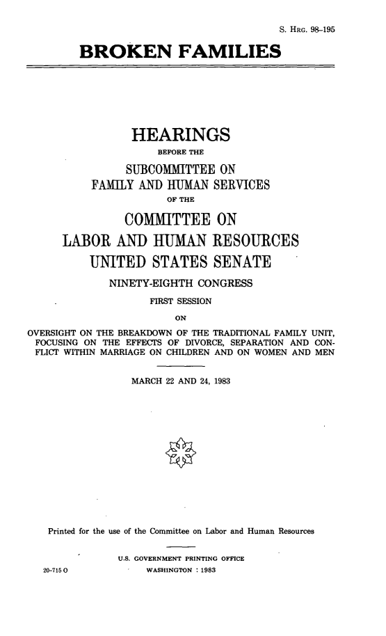 handle is hein.cbhear/brknfami0001 and id is 1 raw text is: 

S. HRG. 98-195


BROKEN FAMILIES


                HEARINGS
                     BEFORE THE

                SUBCOMMITTEE ON
          FAMILY AND UMAN SERVICES
                      OF THE

               COMMITTEE ON

      LABOR AND HUMAN RESOURCES

          UNITED STATES SENATE

             NINETY-EIGHTH CONGRESS

                   FIRST SESSION

                       ON
OVERSIGHT ON THE BREAKDOWN OF THE TRADITIONAL FAMILY UNIT,
FOCUSING ON THE EFFECTS OF DIVORCE, SEPARATION AND CON-
FLICT WITHIN MARRIAGE ON CHILDREN AND ON WOMEN AND MEN


                MARCH 22 AND 24, 1983















   Printed for the use of the Committee on Labor and Human Resources


              U.S. GOVERNMENT PRINTING OFFICE
  20-7150          WASHINGTON : 1983


